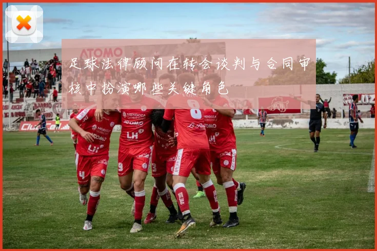 足球法律顾问在转会谈判与合同审核中扮演哪些关键角色