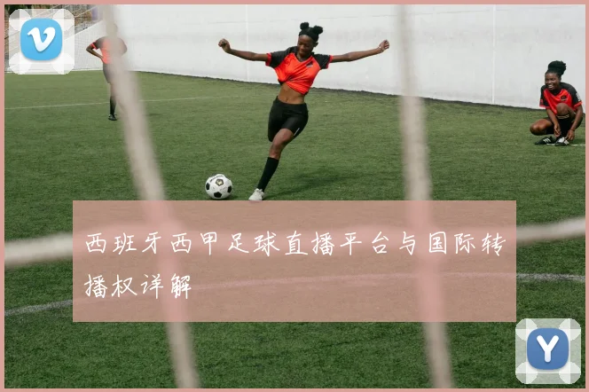 西班牙西甲足球直播平台与国际转播权详解