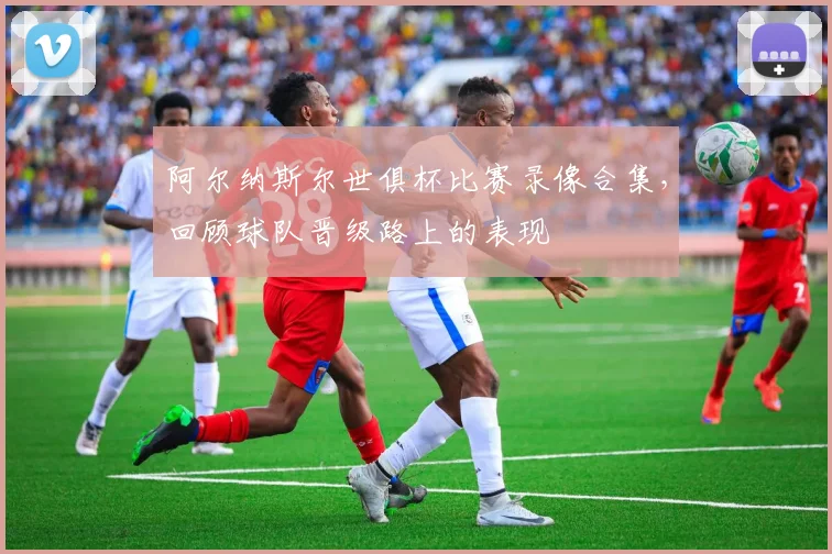 阿尔纳斯尔世俱杯比赛录像合集，回顾球队晋级路上的表现