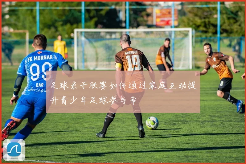 足球亲子联赛如何通过家庭互动提升青少年足球参与率